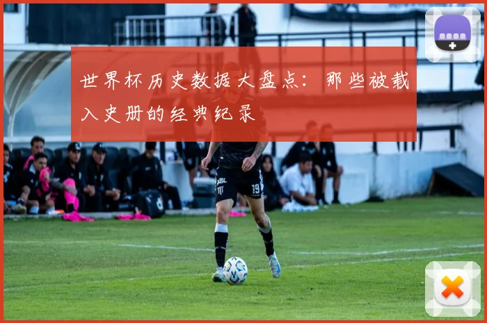 世界杯历史数据大盘点：那些被载入史册的经典纪录