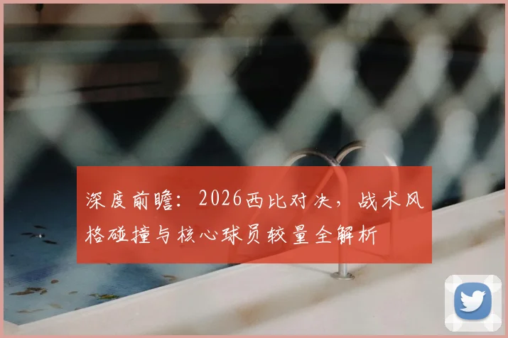 深度前瞻：2026西比对决，战术风格碰撞与核心球员较量全解析