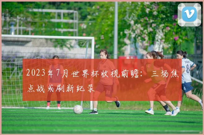 2023年7月世界杯收视前瞻：三场焦点战或刷新纪录