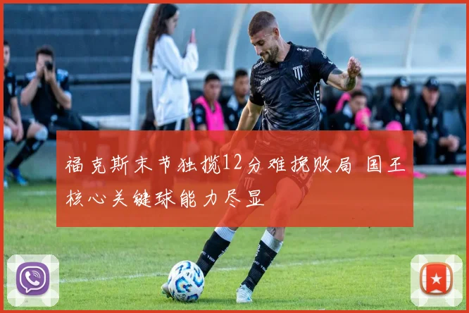 福克斯末节独揽12分难挽败局 国王核心关键球能力尽显