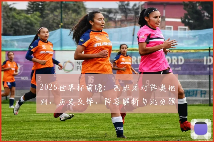2026世界杯前瞻：西班牙对阵奥地利，历史交锋、阵容解析与比分预测