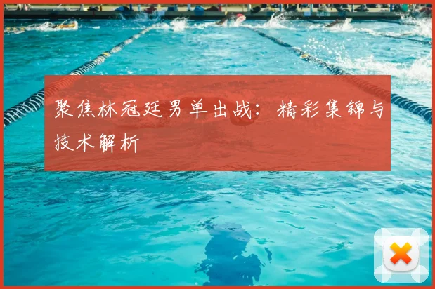 聚焦林冠廷男单出战：精彩集锦与技术解析