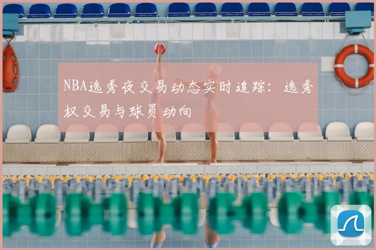 NBA选秀夜交易动态实时追踪：选秀权交易与球员动向