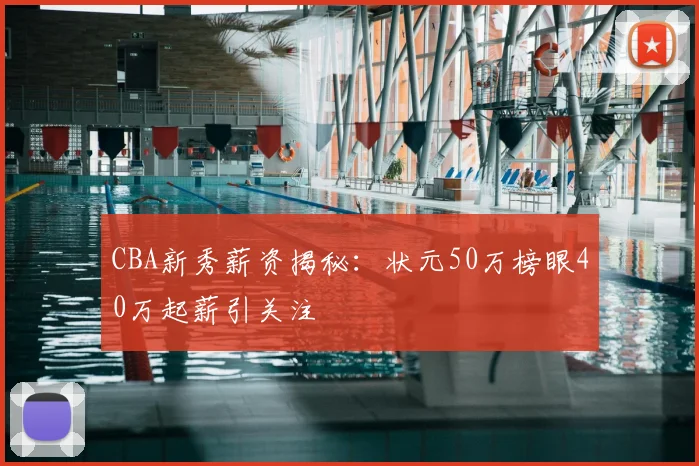 CBA新秀薪资揭秘:状元50万榜眼40万起薪引关注