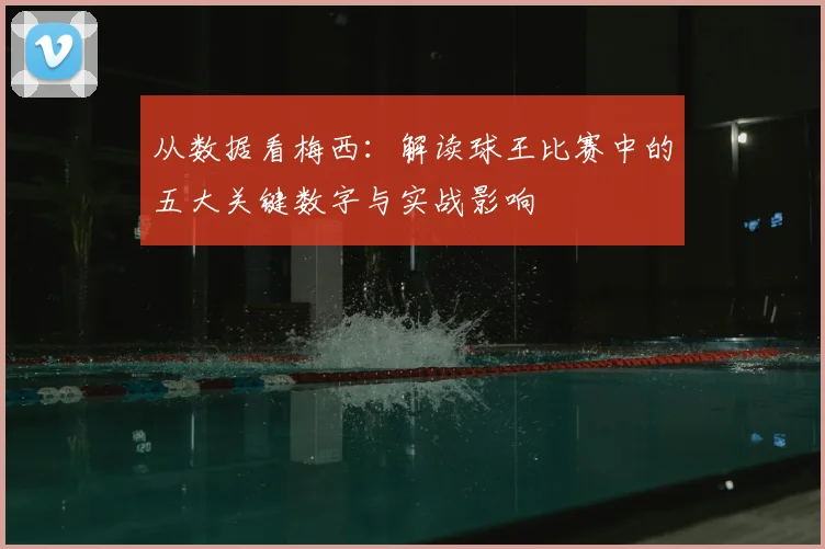 从数据看梅西：解读球王比赛中的五大关键数字与实战影响