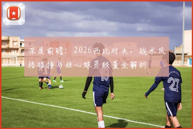 深度前瞻：2026西比对决，战术风格碰撞与核心球员较量全解析