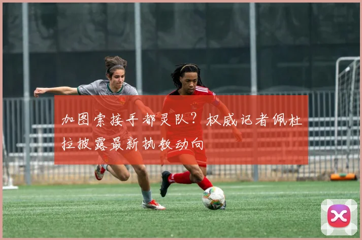 加图索接手都灵队？权威记者佩杜拉披露最新执教动向
