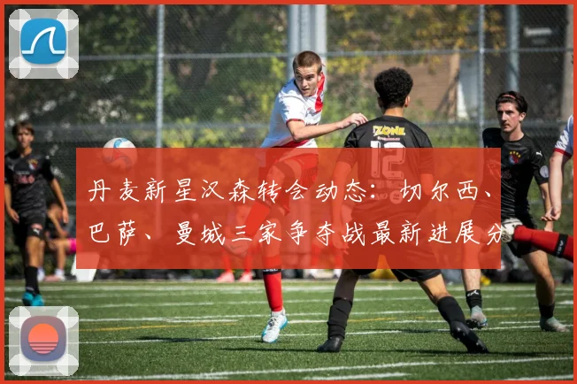 丹麦新星汉森转会动态：切尔西、巴萨、曼城三家争夺战最新进展分析