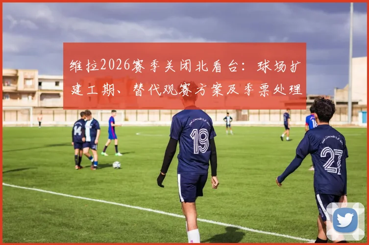 维拉2026赛季关闭北看台：球场扩建工期、替代观赛方案及季票处理全解析