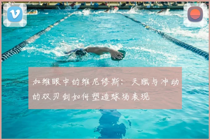 加维眼中的维尼修斯：天赋与冲动的双刃剑如何塑造球场表现